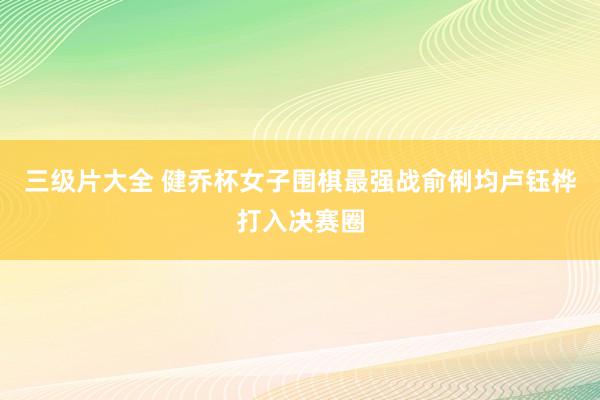 三级片大全 健乔杯女子围棋最强战俞俐均卢钰桦打入决赛圈