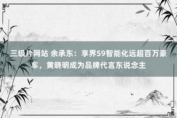 三级片网站 余承东：享界S9智能化远超百万豪车，黄晓明成为品牌代言东说念主