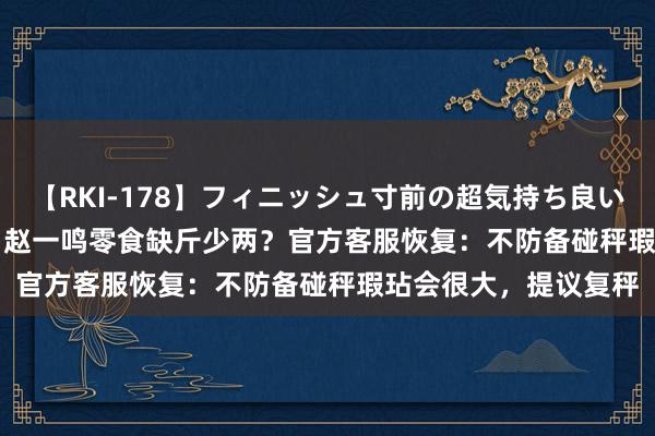 【RKI-178】フィニッシュ寸前の超気持ち良いSEX 307連発 第2弾 赵一鸣零食缺斤少两？官方客服恢复：不防备碰秤瑕玷会很大，提议复秤