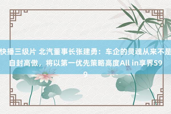 快播三级片 北汽董事长张建勇：车企的灵魂从来不是自封高傲，将以第一优先策略高度All in享界S9