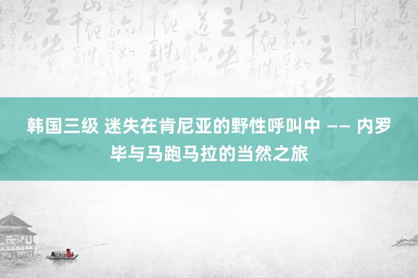 韩国三级 迷失在肯尼亚的野性呼叫中 —— 内罗毕与马跑马拉的当然之旅