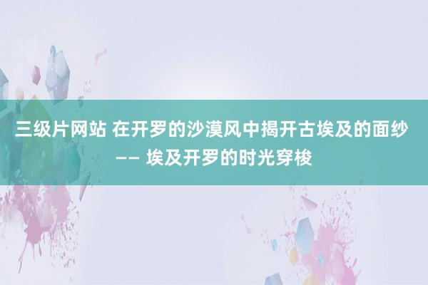 三级片网站 在开罗的沙漠风中揭开古埃及的面纱 —— 埃及开罗的时光穿梭