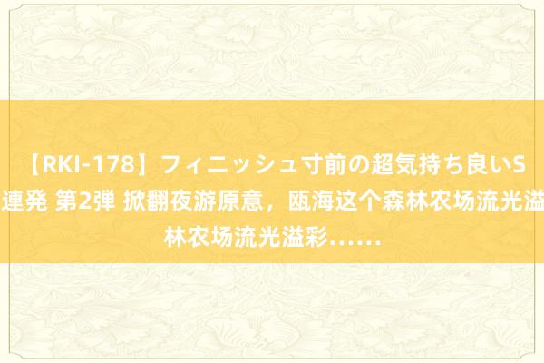 【RKI-178】フィニッシュ寸前の超気持ち良いSEX 307連発 第2弾 掀翻夜游原意，瓯海这个森林农场流光溢彩……