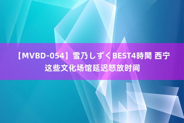 【MVBD-054】雪乃しずくBEST4時間 西宁这些文化场馆延迟怒放时间