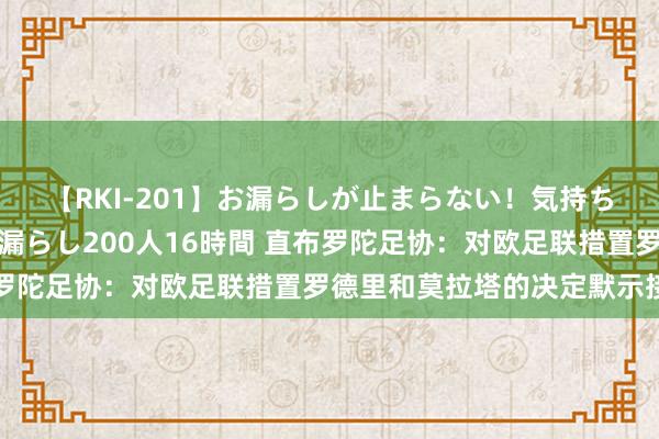 【RKI-201】お漏らしが止まらない！気持ちよすぎる失禁・羞恥お漏らし200人16時間 直布罗陀足协：对欧足联措置罗德里和莫拉塔的决定默示接待