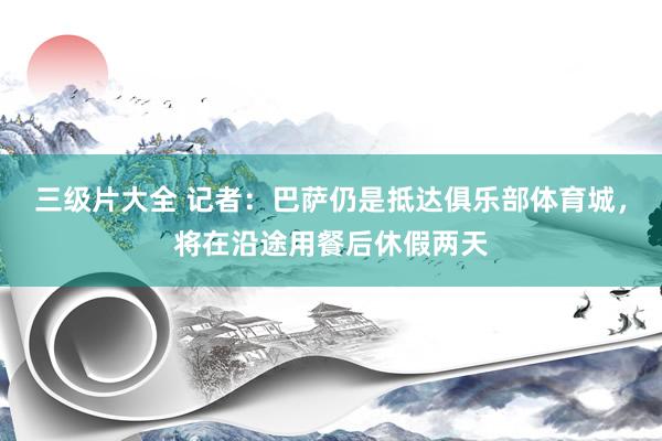 三级片大全 记者：巴萨仍是抵达俱乐部体育城，将在沿途用餐后休假两天