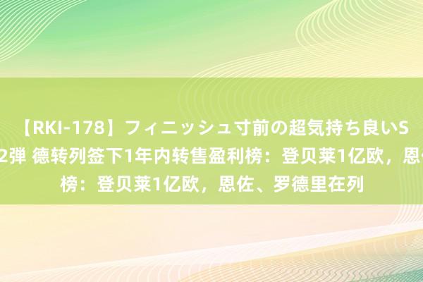 【RKI-178】フィニッシュ寸前の超気持ち良いSEX 307連発 第2弾 德转列签下1年内转售盈利榜：登贝莱1亿欧，恩佐、罗德里在列