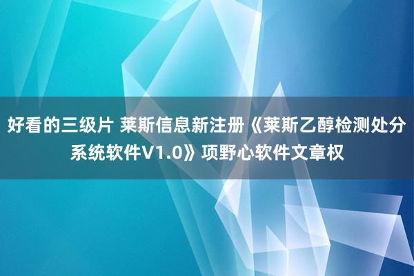 好看的三级片 莱斯信息新注册《莱斯乙醇检测处分系统软件V1.0》项野心软件文章权