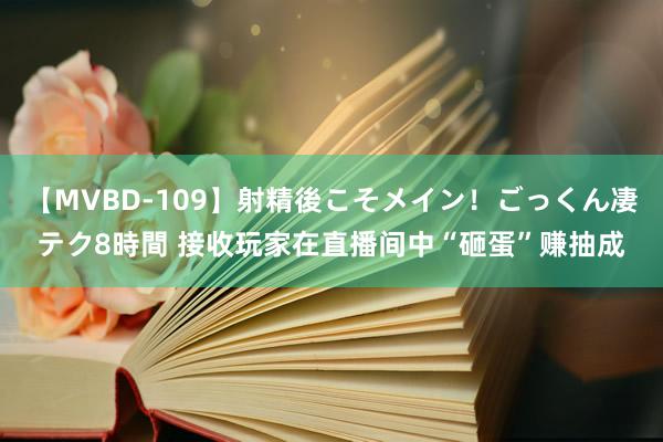 【MVBD-109】射精後こそメイン！ごっくん凄テク8時間 接收玩家在直播间中“砸蛋”赚抽成