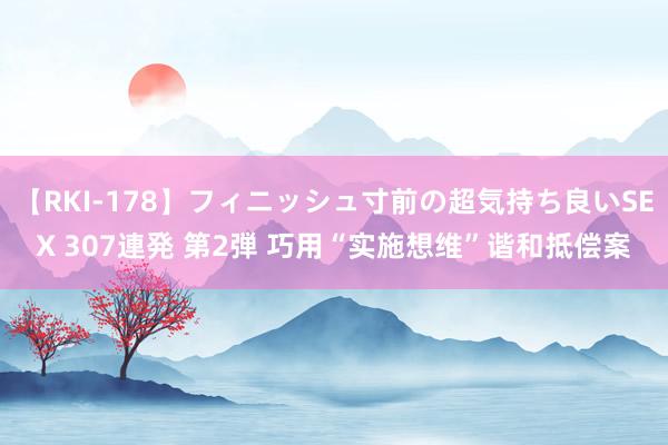 【RKI-178】フィニッシュ寸前の超気持ち良いSEX 307連発 第2弾 巧用“实施想维”谐和抵偿案