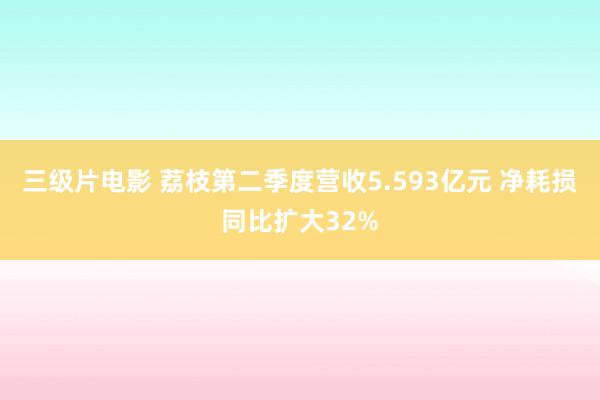 三级片电影 荔枝第二季度营收5.593亿元 净耗损同比扩大32%