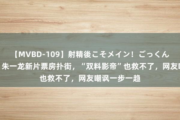 【MVBD-109】射精後こそメイン！ごっくん凄テク8時間 朱一龙新片票房扑街，“双料影帝”也救不了，网友嘲讽一步一趋