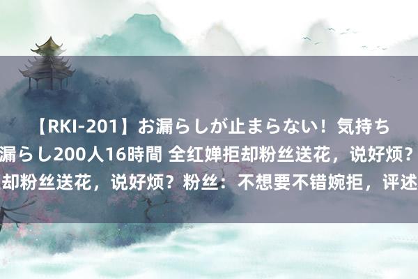 【RKI-201】お漏らしが止まらない！気持ちよすぎる失禁・羞恥お漏らし200人16時間 全红婵拒却粉丝送花，说好烦？粉丝：不想要不错婉拒，评述区炸了