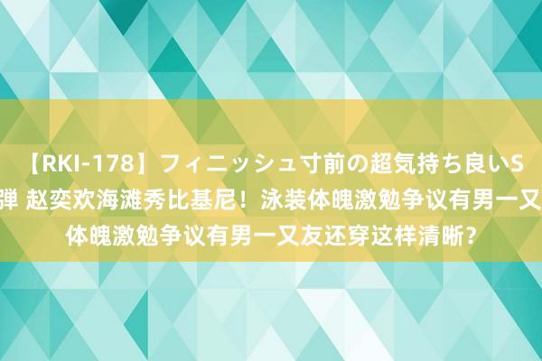 【RKI-178】フィニッシュ寸前の超気持ち良いSEX 307連発 第2弾 赵奕欢海滩秀比基尼！泳装体魄激勉争议有男一又友还穿这样清晰？