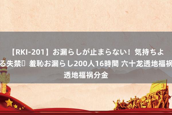 【RKI-201】お漏らしが止まらない！気持ちよすぎる失禁・羞恥お漏らし200人16時間 六十龙透地福祸分金