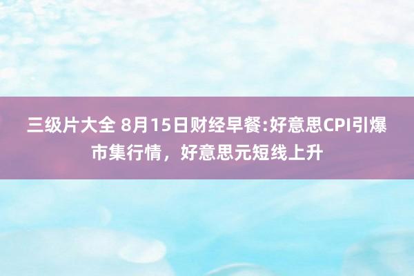 三级片大全 8月15日财经早餐:好意思CPI引爆市集行情，好意思元短线上升