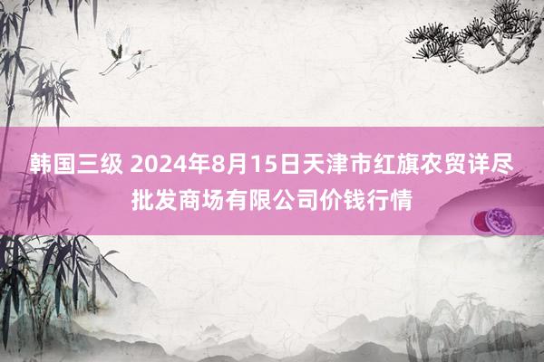 韩国三级 2024年8月15日天津市红旗农贸详尽批发商场有限公司价钱行情