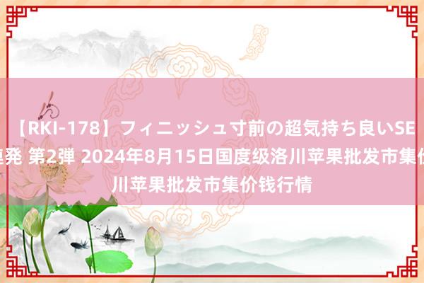 【RKI-178】フィニッシュ寸前の超気持ち良いSEX 307連発 第2弾 2024年8月15日国度级洛川苹果批发市集价钱行情