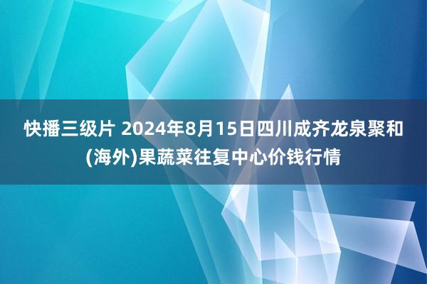 快播三级片 2024年8月15日四川成齐龙泉聚和(海外)果蔬菜往复中心价钱行情