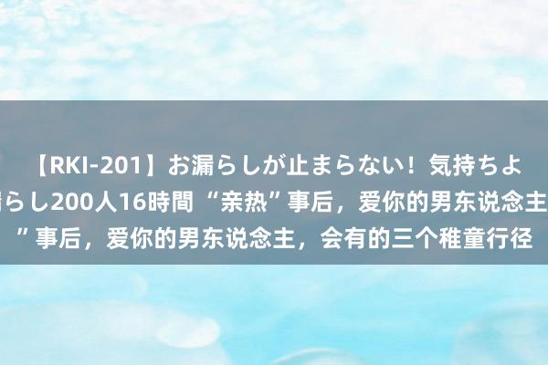 【RKI-201】お漏らしが止まらない！気持ちよすぎる失禁・羞恥お漏らし200人16時間 “亲热”事后，爱你的男东说念主，会有的三个稚童行径