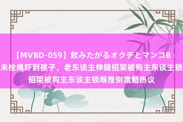 【MVBD-059】飲みたがるオクチとマンコBEST（） 宠物狗未栓绳吓到孩子，老东谈主伸腿招架被狗主东谈主锁喉推倒激勉热议