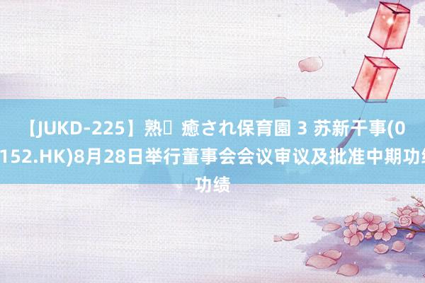 【JUKD-225】熟・癒され保育園 3 苏新干事(02152.HK)8月28日举行董事会会议审议及批准中期功绩