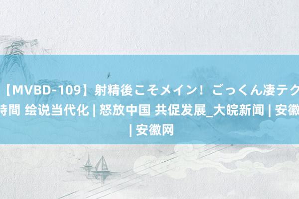 【MVBD-109】射精後こそメイン！ごっくん凄テク8時間 绘说当代化 | 怒放中国 共促发展_大皖新闻 | 安徽网