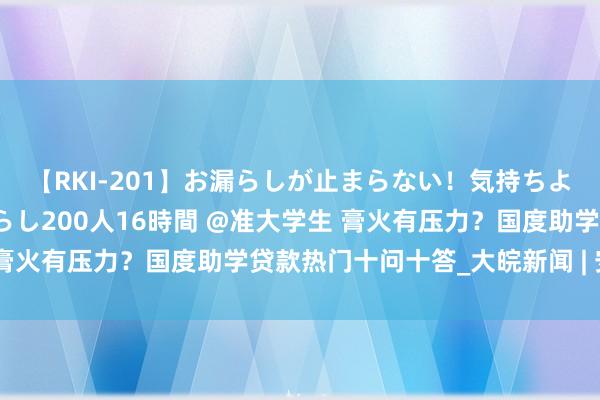 【RKI-201】お漏らしが止まらない！気持ちよすぎる失禁・羞恥お漏らし200人16時間 @准大学生 膏火有压力？国度助学贷款热门十问十答_大皖新闻 | 安徽网