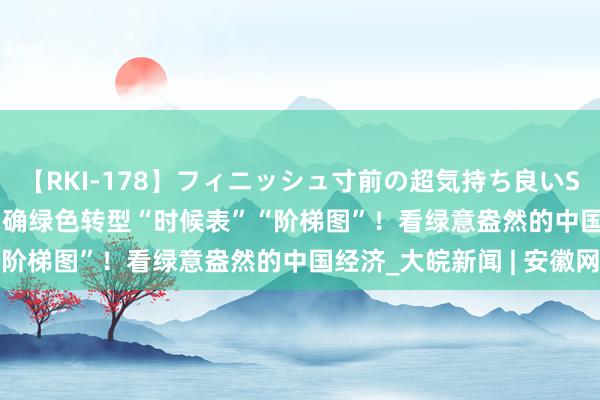 【RKI-178】フィニッシュ寸前の超気持ち良いSEX 307連発 第2弾 明确绿色转型“时候表”“阶梯图”！看绿意盎然的中国经济_大皖新闻 | 安徽网