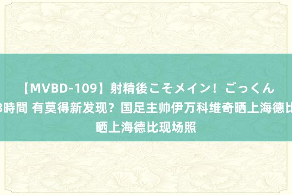 【MVBD-109】射精後こそメイン！ごっくん凄テク8時間 有莫得新发现？国足主帅伊万科维奇晒上海德比现场照