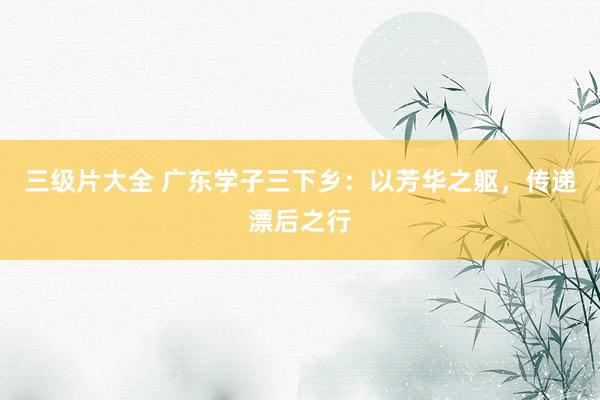 三级片大全 广东学子三下乡：以芳华之躯，传递漂后之行