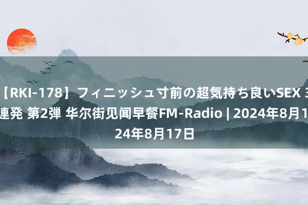 【RKI-178】フィニッシュ寸前の超気持ち良いSEX 307連発 第2弾 华尔街见闻早餐FM-Radio | 2024年8月17日