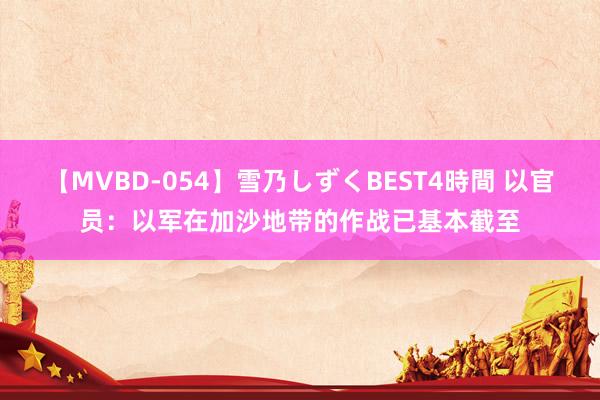 【MVBD-054】雪乃しずくBEST4時間 以官员：以军在加沙地带的作战已基本截至