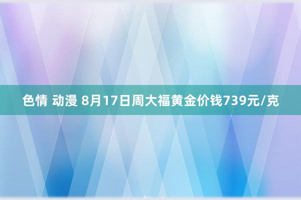 色情 动漫 8月17日周大福黄金价钱739元/克