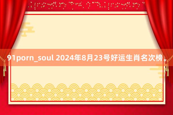 91porn_soul 2024年8月23号好运生肖名次榜。