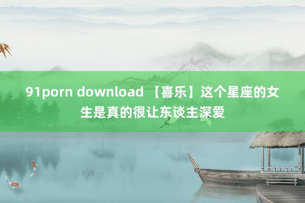 91porn download 【喜乐】这个星座的女生是真的很让东谈主深爱