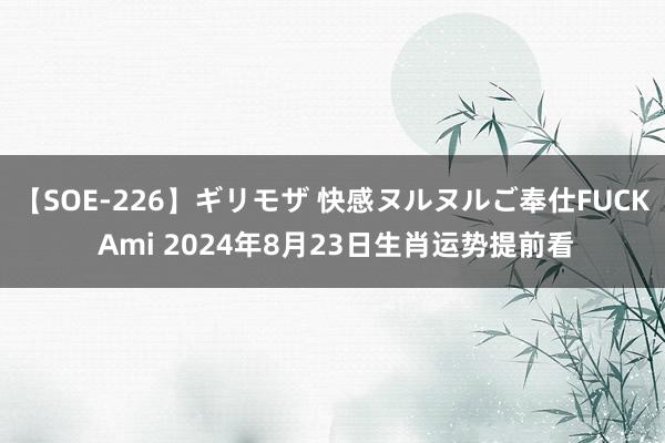 【SOE-226】ギリモザ 快感ヌルヌルご奉仕FUCK Ami 2024年8月23日生肖运势提前看