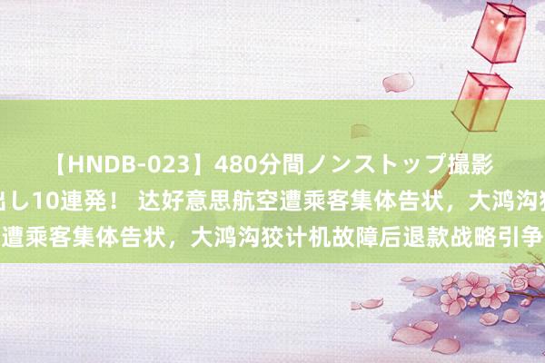 【HNDB-023】480分間ノンストップ撮影 ノーカット編集で本物中出し10連発！ 达好意思航空遭乘客集体告状，大鸿沟狡计机故障后退款战略引争议