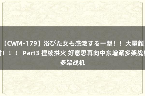 【CWM-179】浴びた女も感激する一撃！！大量顔射！！！ Part3 捏续拱火 好意思再向中东增派多架战机