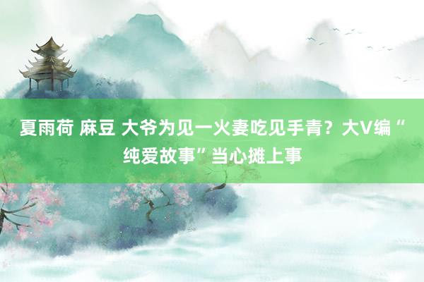 夏雨荷 麻豆 大爷为见一火妻吃见手青？大V编“纯爱故事”当心摊上事