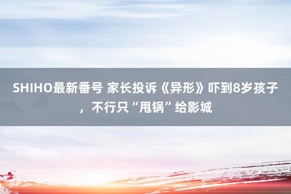 SHIHO最新番号 家长投诉《异形》吓到8岁孩子，不行只“甩锅”给影城