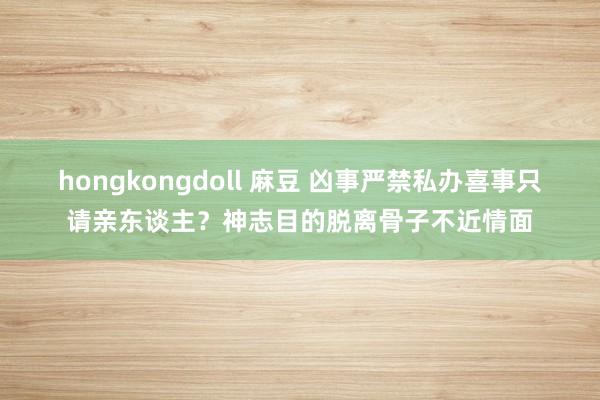 hongkongdoll 麻豆 凶事严禁私办喜事只请亲东谈主？神志目的脱离骨子不近情面