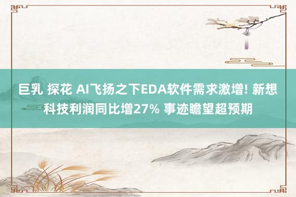 巨乳 探花 AI飞扬之下EDA软件需求激增! 新想科技利润同比增27% 事迹瞻望超预期