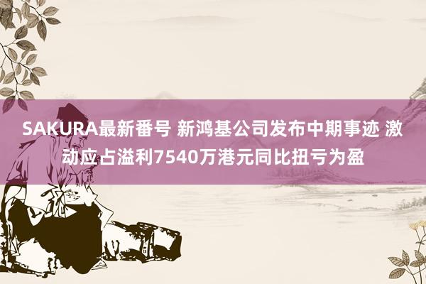 SAKURA最新番号 新鸿基公司发布中期事迹 激动应占溢利7540万港元同比扭亏为盈