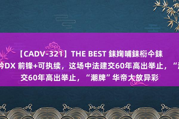 【CADV-321】THE BEST 銇婅哺銇椼仐銇俱仚銆?50浜?鏅傞枔DX 前锋+可执续，这场中法建交60年高出举止，“潮牌”华帝大放异彩