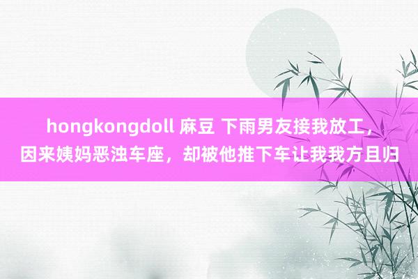 hongkongdoll 麻豆 下雨男友接我放工，因来姨妈恶浊车座，却被他推下车让我我方且归