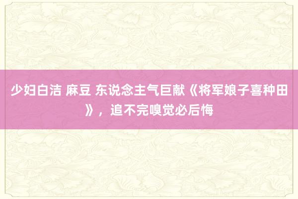 少妇白洁 麻豆 东说念主气巨献《将军娘子喜种田》，追不完嗅觉必后悔