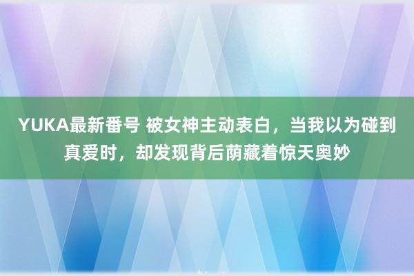 YUKA最新番号 被女神主动表白，当我以为碰到真爱时，却发现背后荫藏着惊天奥妙