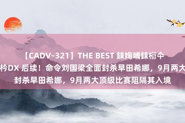 【CADV-321】THE BEST 銇婅哺銇椼仐銇俱仚銆?50浜?鏅傞枔DX 后续！命令刘国梁全面封杀早田希娜，9月两大顶级比赛阻隔其入境