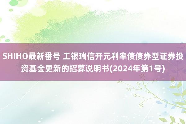 SHIHO最新番号 工银瑞信开元利率债债券型证券投资基金更新的招募说明书(2024年第1号)